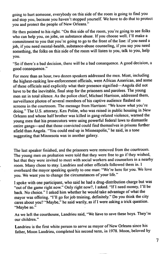 going to hurt someone, everybody on this side of the room s going to find you and stop you, because you haven’t stopped yourself. We have to do tha to protect you and protect the people of New Orleans.”  He then pointed to-his right. “On this side of the room, you’re going to see folks who can help you. on jobs, on substance abuse. If you choose well. I’ll make ‘commitment to you that you’re going 10 g0 to the front of the line: if you need a job, if you need mental-health, substance-abuse counseliog, if you say you need Something, the folks on this side of the room will lsten 10 you, talk o you, help. you.  “Soif there’s a bad decision, there will be a bad consequence. A good decision, a ‘good consequence.”  For more than an hour, two dozen speakers addressed the men. Most, including the highest-ranking law-enforcement officials, were African American, and some. of these offiials said explicitly what their presence signified—Angola did not have to be the inevitable, final stop for the prisoners and parolees. The young men sat in total silence. As the police chief, Michael Harrison, addressed them, surveillance photos of several members of his captive audience flashed on Screens in the courtroom. The message from Harrison: “We know what you’re doing™ The U.S. attorey. Ken Polite, who was raised in public housing in New. Orleans and whose half brother was killed in gang-related violence, wamed the young men that his prosecutors were using powerful federal laws to dismantle entire gangs—and that those convicted could find themselves in prisons further afield than Angola. “You could end up in Minneapolis,” he said, in a tone suggesting that Minnesota was in another galaxy.  The last speaker finished, and the prisoners were removed from the couriroom. The young men on probation were told that they were free to go ifthey wished, but that they were invited to meet with social workers and counselors in a nearby room. Many chose to siay. Landrieu and other offcials followed them in. I overheard the mayor speaking quietly (o one man: “We’re here for you. We love you. We want you to change the circumstances of your life.”  I spoke with one participant, who said he had a drug-distrbution charge but was “out of the game right now.” Only right now?, I asked. “If | need money, I’ll be back. No choice.” [ asked him whether he would take advantage of what the mayor was offering. “I’ll go for job training, definitely.” Do you think the city cares about you? “Maybe.” he said warily, as if | were asking 3 trick question. “Maybe s0.”  As we left the courthouse, Landrieu said, “We hiave to save these boys. They’re our children.”  Landrieu is the first white person (o serve as mayor of New Orleans since his father, Moon Landrieu, completed his second term, in 1978. Moon, beloved by 